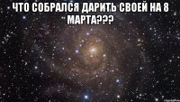 что собрался дарить своей на 8 марта??? 