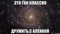 это так классно дружить с алёнкой