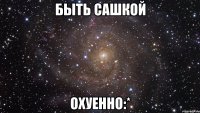 быть сашкой охуенно:*