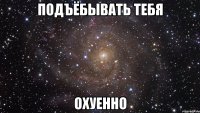 подъёбывать тебя охуенно