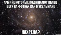 армяне которые поднимают палец верх на фотках как мусульмане нахрена?