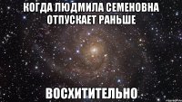 когда людмила семеновна отпускает раньше восхитительно