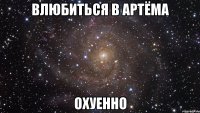 влюбиться в артёма охуенно