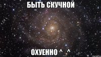 быть скучной охуенно ^_^