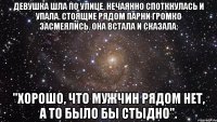 девушка шла по улице, нечаянно споткнулась и упала. стоящие рядом парни громко засмеялись. она встала и сказала: "хорошо, что мужчин рядом нет, а то было бы стыдно".