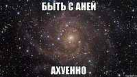 быть с аней ахуенно