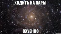 ходить на пары охуенно