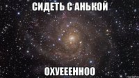 сидеть с анькой охуееенноо