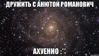 дружить с анютой романович ахуенно :**