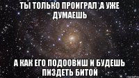 ты только проиграл ,а уже думаешь а как его подоовиш и будешь пиздеть битой