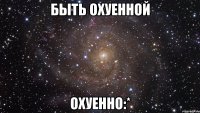 быть охуенной охуенно:*