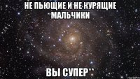 не пьющие и не курящие мальчики вы супер**