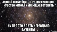 милые,некурящие девушки,имеющие чувство юмора и умеющие готовить ну просто,блять,нереально ахуенны