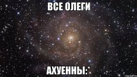 все олеги ахуенны:*