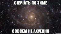 скучать по тиме совсем не ахуенно