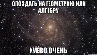 опоздать на геометрию или алгебру хуёво очень