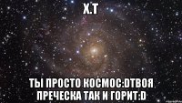 х.т ты просто космос:dтвоя преческа так и горит:d