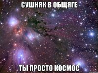 сушняк в общяге ты просто космос