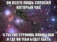 он всего лишь спросил который час а ты уже строишь планы как и где он тебя будет ебать