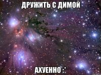 дружить с димой ахуенно :*