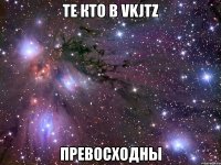 те кто в vkjtz превосходны