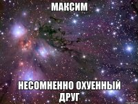 максим несомненно охуенный друг