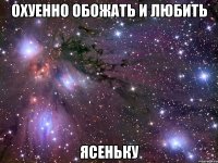 охуенно обожать и любить ясеньку