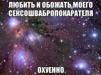 любить и обожать моего сексошвабропокарателя охуенно