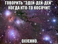 говорить "эдей-дей-дей", когда кто-то косячит охуенно