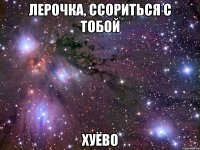 лерочка, ссориться с тобой хуёво