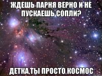 ждешь парня верно и не пускаешь сопли? детка,ты просто космос