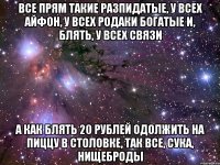 все прям такие разпидатые, у всех айфон, у всех родаки богатые и, блять, у всех связи а как блять 20 рублей одолжить на пиццу в столовке, так все, сука, нищеброды