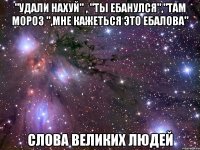 "удали нахуй" , "ты ебанулся","там мороз ",мне кажеться это ебалова" слова великих людей