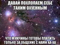 давай похлопаем себе таким охуенным что мужчины готовы платить только за общение с нами ха-ха