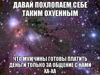 давай похлопаем себе таким охуенным что мужчины готовы платить деньги только за общение с нами ха-ха