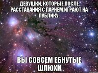 девушки, которые после расставания с парнем играют на публику. вы совсем ебнутые шлюхи