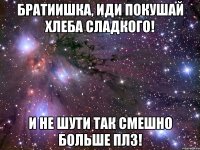 братиишка, иди покушай хлеба сладкого! и не шути так смешно больше плз!