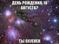 день рождения-10 августа? ты охуенен