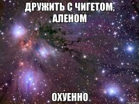 дружить с чигетом, аленом охуенно