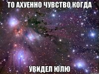 то ахуенно чувство когда увидел юлю