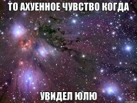 то ахуенное чувство когда увидел юлю