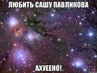 любить сашу павликова ахуеено!