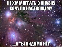 не хочу играть в сказку хочу по настоящему ....а ты видимо нет