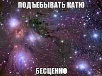 подъебывать катю бесценно