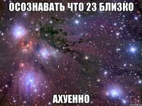 осознавать что 23 близко ахуенно