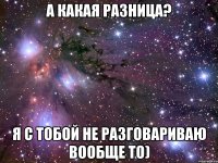 а какая разница? я с тобой не разговариваю вообще то)