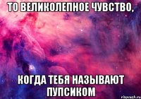 то великолепное чувство, когда тебя называют пупсиком