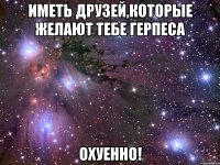 иметь друзей,которые желают тебе герпеса охуенно!