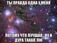 ты правда одна у меня потому что лучшая...ну и дура такая*лю