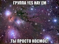 группа yes hay em ты просто космос!